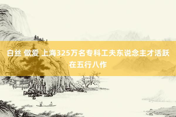 白丝 做爱 上海325万名专科工夫东说念主才活跃在五行八作