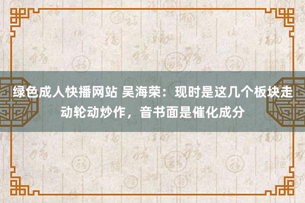 绿色成人快播网站 吴海荣:现时是这几个板块走动轮动炒作,音书面是催化成分