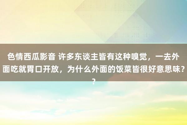 色情西瓜影音 许多东谈主皆有这种嗅觉，一去外面吃就胃口开放，为什么外面的饭菜皆很好意思味？