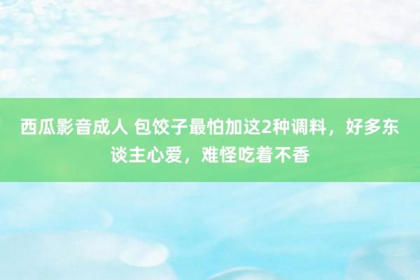 西瓜影音成人 包饺子最怕加这2种调料，好多东谈主心爱，难怪吃着不香