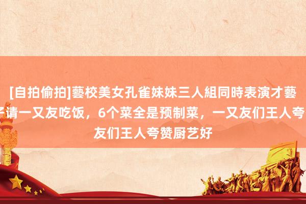 [自拍偷拍]藝校美女孔雀妹妹三人組同時表演才藝 广东女子请一又友吃饭，6个菜全是预制菜，一又友们王人夸赞厨艺好