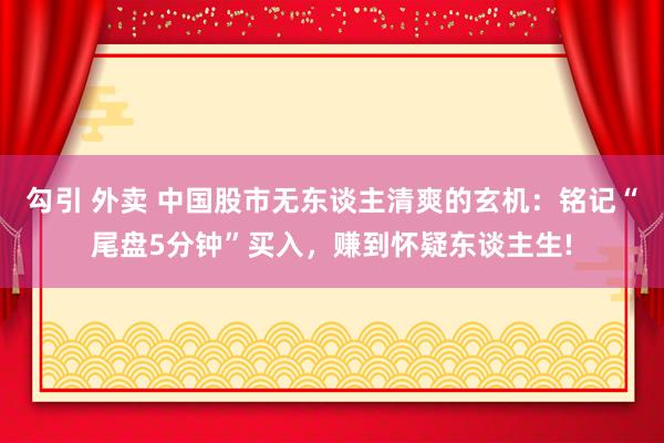 勾引 外卖 中国股市无东谈主清爽的玄机：铭记“尾盘5分钟”买入，赚到怀疑东谈主生!