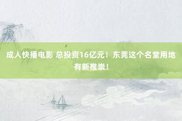 成人快播电影 总投资16亿元！东莞这个名堂用地有新推崇！