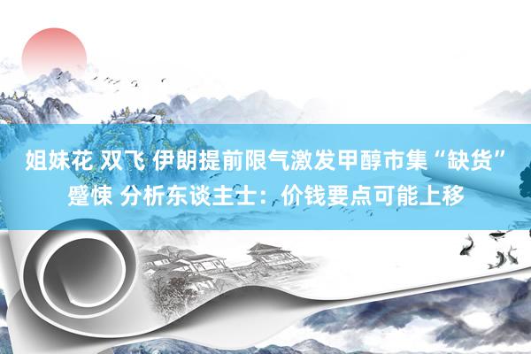 姐妹花 双飞 伊朗提前限气激发甲醇市集“缺货”蹙悚 分析东谈主士：价钱要点可能上移