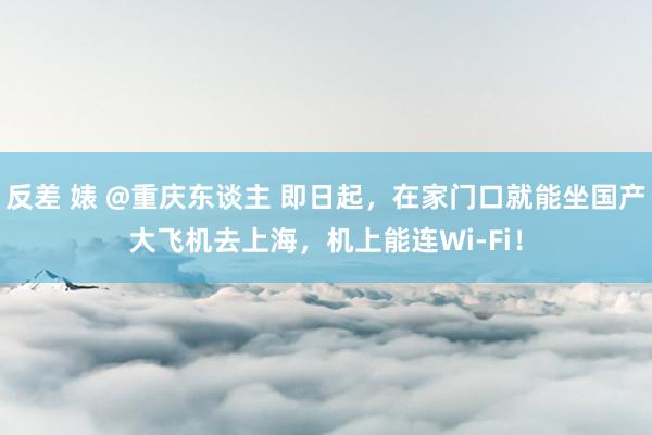 反差 婊 @重庆东谈主 即日起，在家门口就能坐国产大飞机去上海，机上能连Wi-Fi！
