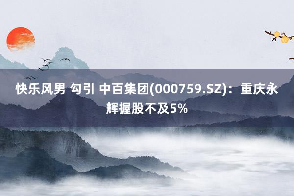 快乐风男 勾引 中百集团(000759.SZ)：重庆永辉握股不及5%