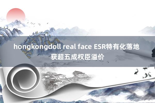 hongkongdoll real face ESR特有化落地 获超五成权臣溢价