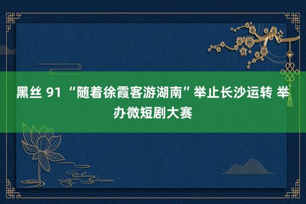 黑丝 91 “随着徐霞客游湖南”举止长沙运转 举办微短剧大赛