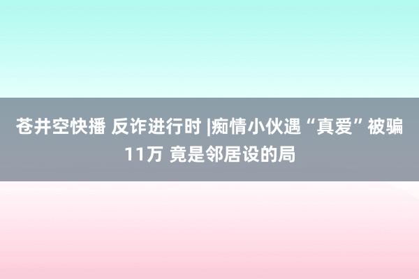 苍井空快播 反诈进行时 |痴情小伙遇“真爱”被骗11万 竟是邻居设的局