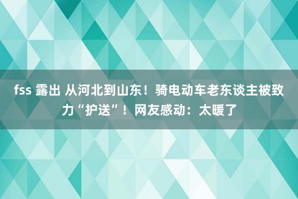 fss 露出 从河北到山东！骑电动车老东谈主被致力“护送”！网友感动：太暖了