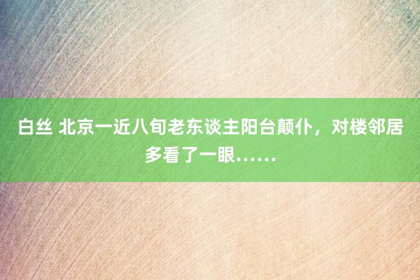 白丝 北京一近八旬老东谈主阳台颠仆，对楼邻居多看了一眼……