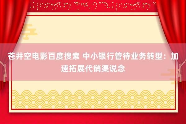 苍井空电影百度搜索 中小银行管待业务转型：加速拓展代销渠说念