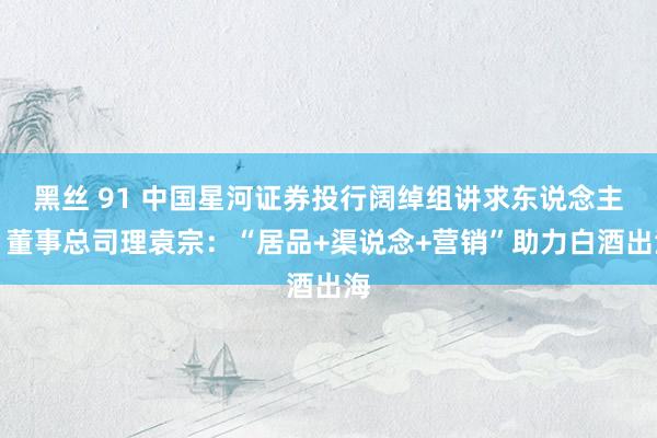 黑丝 91 中国星河证券投行阔绰组讲求东说念主、董事总司理袁宗：“居品+渠说念+营销”助力白酒出海