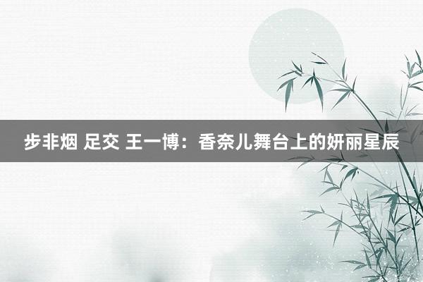 步非烟 足交 王一博：香奈儿舞台上的妍丽星辰