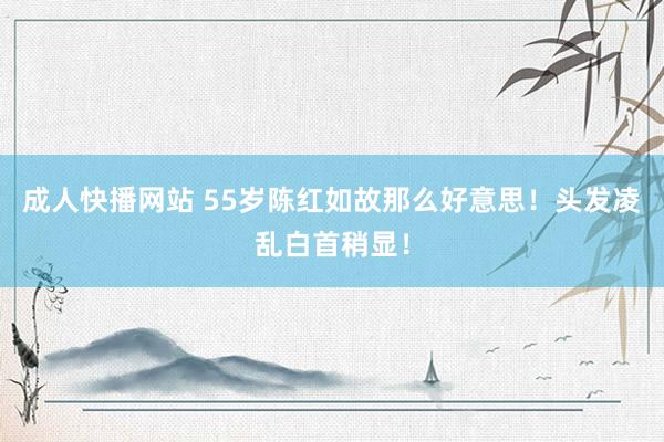 成人快播网站 55岁陈红如故那么好意思！头发凌乱白首稍显！