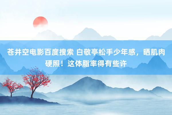 苍井空电影百度搜索 白敬亭松手少年感，晒肌肉硬照！这体脂率得有些许