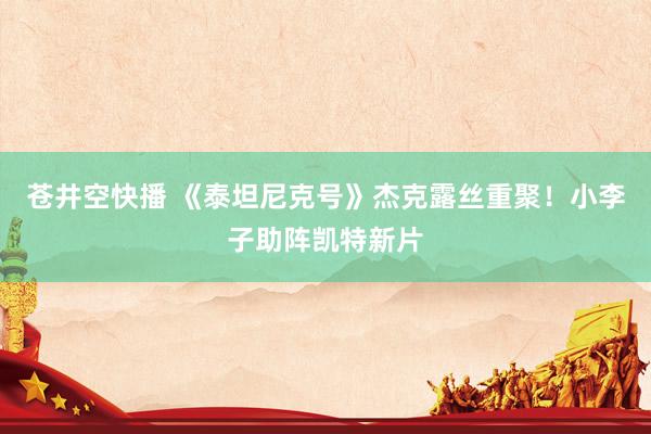 苍井空快播 《泰坦尼克号》杰克露丝重聚！小李子助阵凯特新片