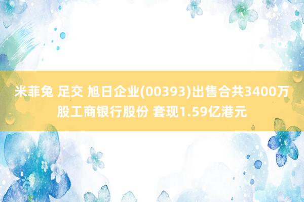 米菲兔 足交 旭日企业(00393)出售合共3400万股工商银行股份 套现1.59亿港元