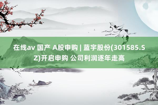 在线av 国产 A股申购 | 蓝宇股份(301585.SZ)开启申购 公司利润逐年走高