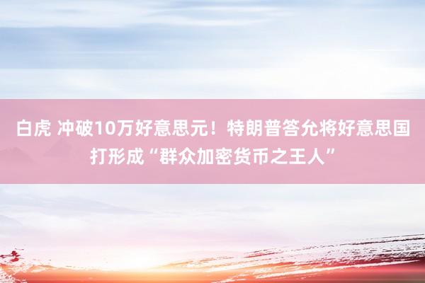 白虎 冲破10万好意思元！特朗普答允将好意思国打形成“群众加密货币之王人”