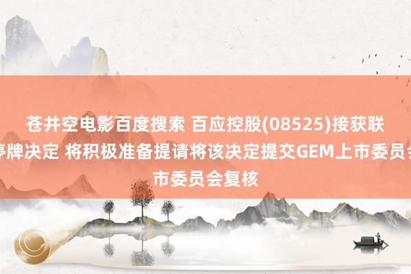 苍井空电影百度搜索 百应控股(08525)接获联交所停牌决定 将积极准备提请将该决定提交GEM上市委员会复核