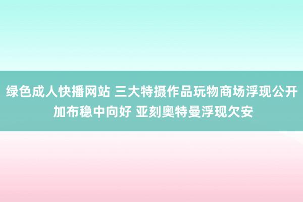 绿色成人快播网站 三大特摄作品玩物商场浮现公开 加布稳中向好 亚刻奥特曼浮现欠安