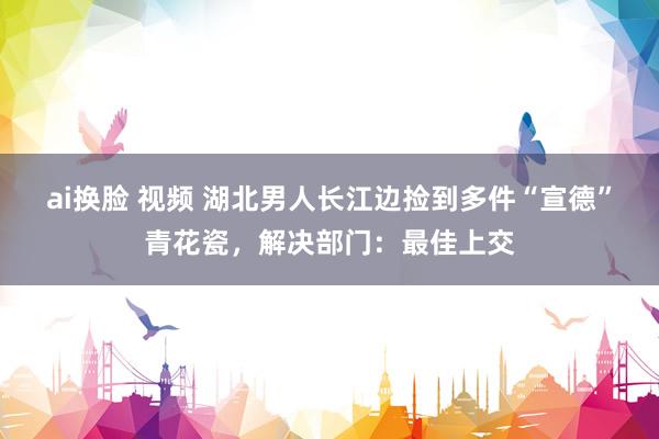 ai换脸 视频 湖北男人长江边捡到多件“宣德”青花瓷，解决部门：最佳上交