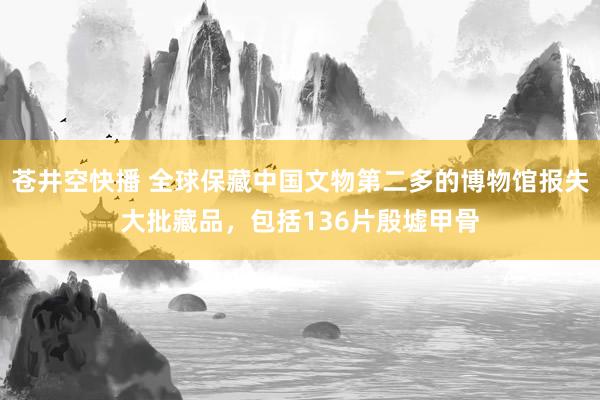 苍井空快播 全球保藏中国文物第二多的博物馆报失大批藏品，包括136片殷墟甲骨