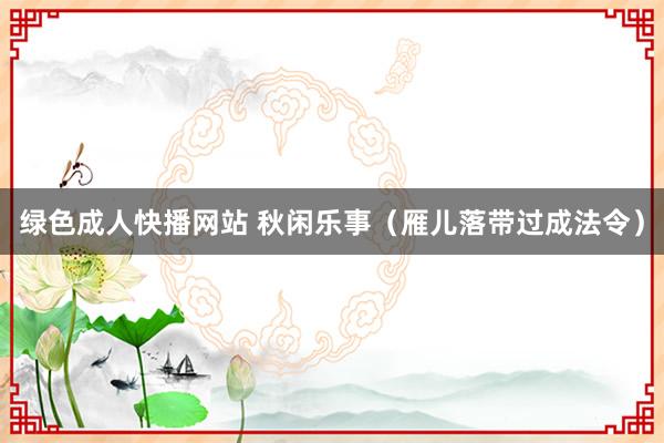 绿色成人快播网站 秋闲乐事（雁儿落带过成法令）