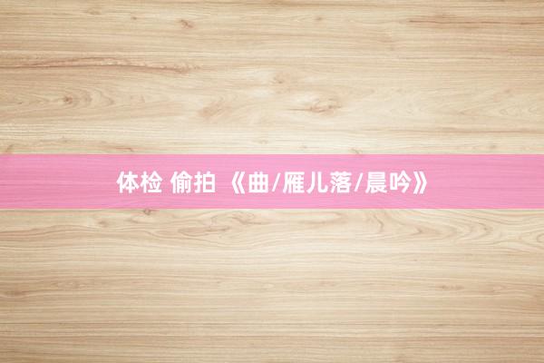 体检 偷拍 《曲/雁儿落/晨吟》