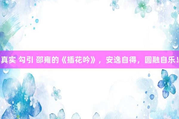 真实 勾引 邵雍的《插花吟》，安逸自得，圆融自乐！