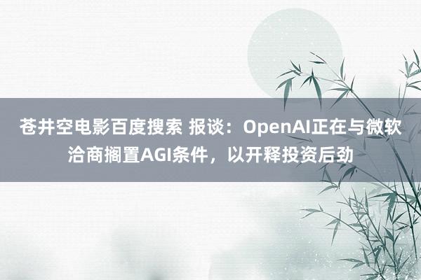 苍井空电影百度搜索 报谈：OpenAI正在与微软洽商搁置AGI条件，以开释投资后劲