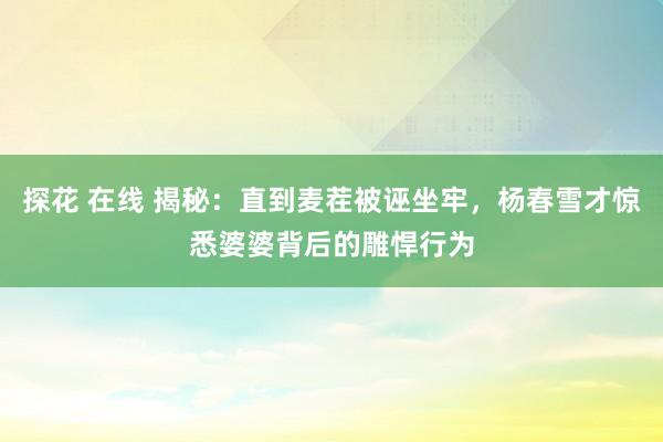 探花 在线 揭秘：直到麦茬被诬坐牢，杨春雪才惊悉婆婆背后的雕悍行为