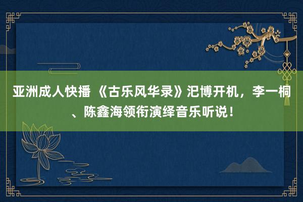 亚洲成人快播 《古乐风华录》汜博开机，李一桐、陈鑫海领衔演绎音乐听说！