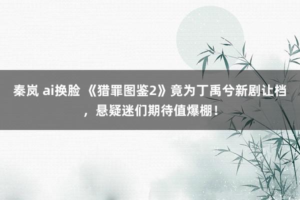 秦岚 ai换脸 《猎罪图鉴2》竟为丁禹兮新剧让档,悬疑迷们期待值爆棚!