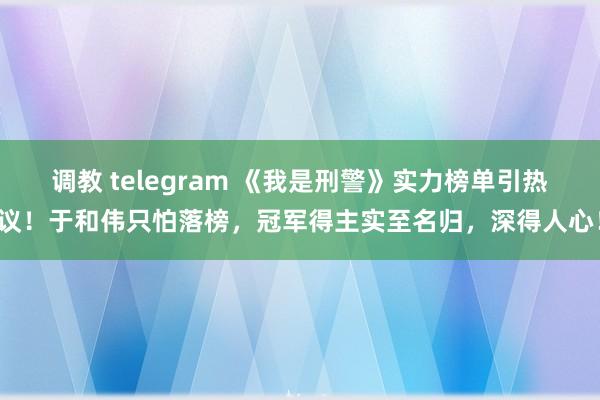 调教 telegram 《我是刑警》实力榜单引热议！于和伟只怕落榜，冠军得主实至名归，深得人心！