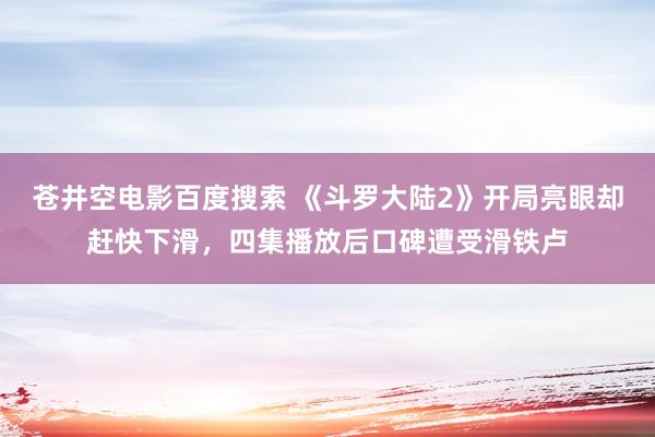 苍井空电影百度搜索 《斗罗大陆2》开局亮眼却赶快下滑，四集播放后口碑遭受滑铁卢