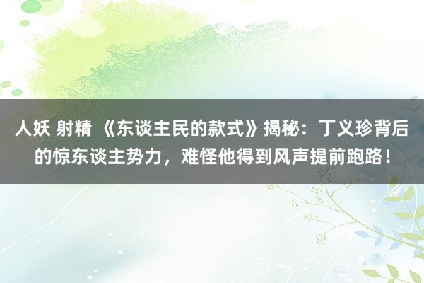 人妖 射精 《东谈主民的款式》揭秘：丁义珍背后的惊东谈主势力，难怪他得到风声提前跑路！