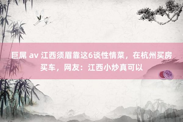 巨屌 av 江西须眉靠这6谈性情菜，在杭州买房买车，网友：江西小炒真可以