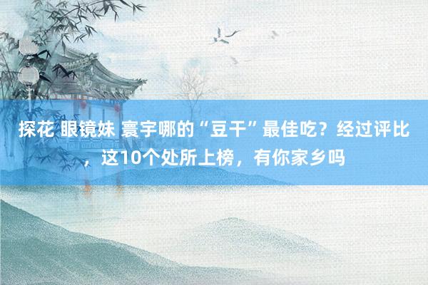 探花 眼镜妹 寰宇哪的“豆干”最佳吃？经过评比，这10个处所上榜，有你家乡吗