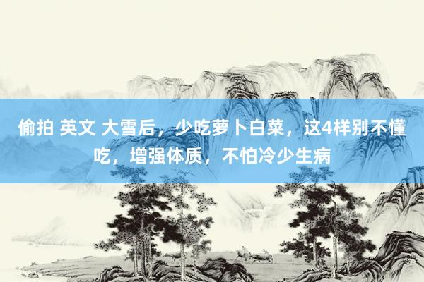 偷拍 英文 大雪后，少吃萝卜白菜，这4样别不懂吃，增强体质，不怕冷少生病