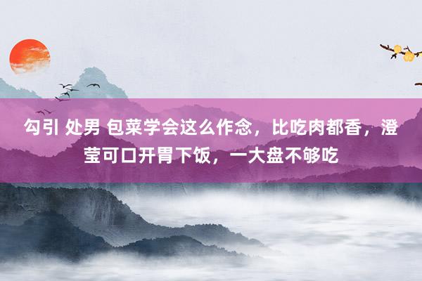 勾引 处男 包菜学会这么作念，比吃肉都香，澄莹可口开胃下饭，一大盘不够吃