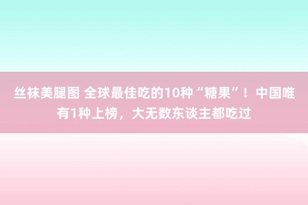 丝袜美腿图 全球最佳吃的10种“糖果”！中国唯有1种上榜，大无数东谈主都吃过