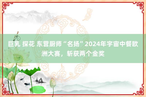 巨乳 探花 东营厨师“名扬”2024年宇宙中餐欧洲大赛，斩获两个金奖