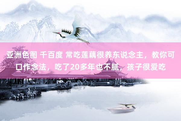 亚洲色图 千百度 常吃莲藕很养东说念主，教你可口作念法，吃了20多年也不腻，孩子很爱吃