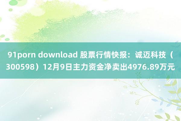 91porn download 股票行情快报：诚迈科技（300598）12月9日主力资金净卖出4976.89万元