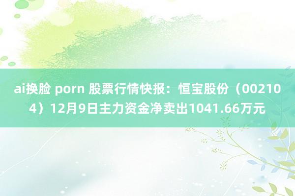 ai换脸 porn 股票行情快报：恒宝股份（002104）12月9日主力资金净卖出1041.66万元