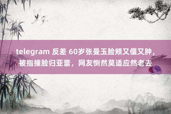 telegram 反差 60岁张曼玉脸颊又僵又肿，被指撞脸归亚蕾，网友恻然莫适应然老去