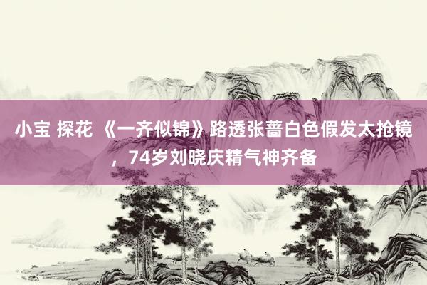 小宝 探花 《一齐似锦》路透张蔷白色假发太抢镜，74岁刘晓庆精气神齐备