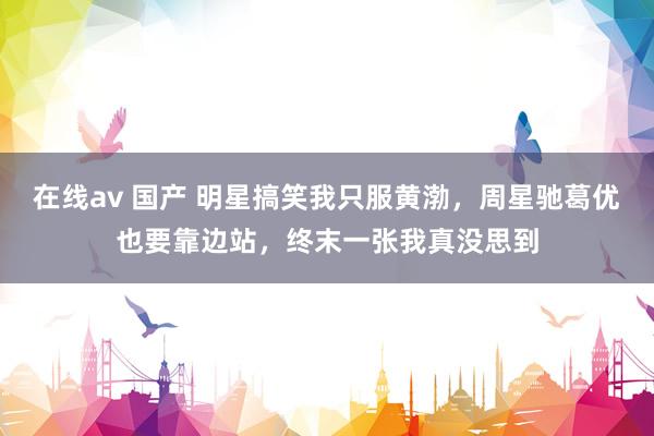 在线av 国产 明星搞笑我只服黄渤，周星驰葛优也要靠边站，终末一张我真没思到